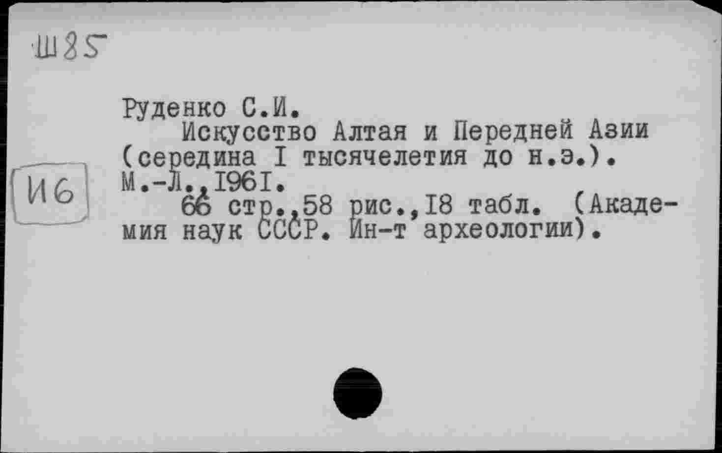 ﻿UlSS“
Руденко С.И.
Искусство Алтая и Передней Азии (середина I тысячелетия до н.э.). М.-Л..І96І.
6ь стр.,58 рис.,18 табл. (Акаде мия наук СССР. Ин-т археологии).